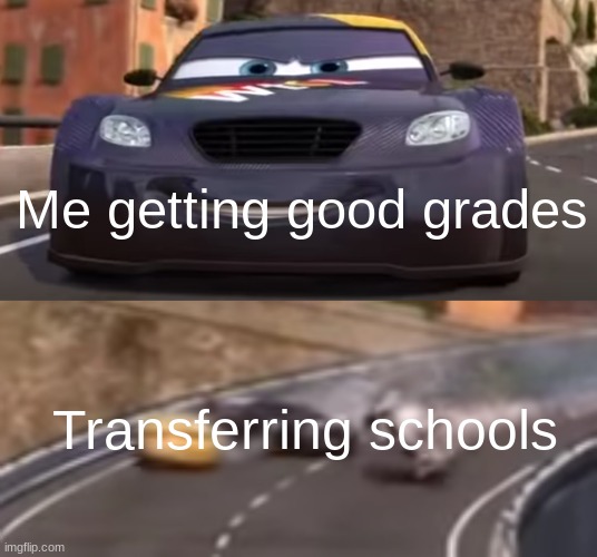 Probably because of workload | Me getting good grades; Transferring schools | image tagged in cars 2 italy crash,school,school memes,memes,funny,the tags have sentenced you to death | made w/ Imgflip meme maker