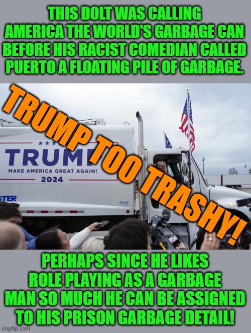 Remember the uncontrolled garbage fire that was the Trump administration? It's still smoldering - throw water on it! | THIS DOLT WAS CALLING AMERICA THE WORLD'S GARBAGE CAN BEFORE HIS RACIST COMEDIAN CALLED PUERTO A FLOATING PILE OF GARBAGE. TRUMP TOO TRASHY! PERHAPS SINCE HE LIKES ROLE PLAYING AS A GARBAGE MAN SO MUCH HE CAN BE ASSIGNED TO HIS PRISON GARBAGE DETAIL! | image tagged in trump is trash,memes,politics | made w/ Imgflip meme maker