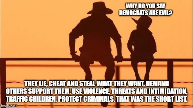 Cowboy wisdom, Democrats are evil | WHY DO YOU SAY DEMOCRATS ARE EVIL? THEY LIE, CHEAT AND STEAL WHAT THEY WANT, DEMAND OTHERS SUPPORT THEM, USE VIOLENCE, THREATS AND INTIMIDATION, TRAFFIC CHILDREN, PROTECT CRIMINALS. THAT WAS THE SHORT LIST. | image tagged in cowboy father and son,cowboy wisdom,democrat war on america,democrat the evil party,know them,expose them | made w/ Imgflip meme maker