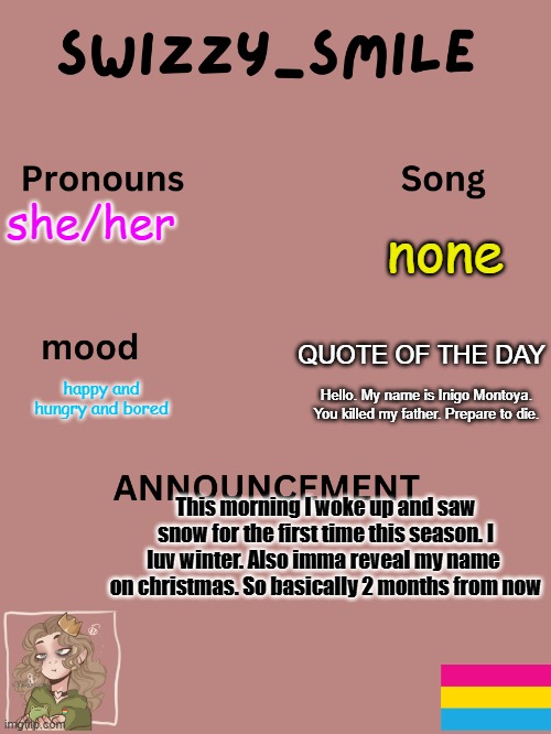 ❄❄❄❄❄❄❄❄❄❄??????⛄⛄⛄⛄⛄⛄⛄⛄⛄☃☃☃☃☃☃ | none; she/her; QUOTE OF THE DAY; happy and hungry and bored; Hello. My name is Inigo Montoya. You killed my father. Prepare to die. This morning I woke up and saw snow for the first time this season. I luv winter. Also imma reveal my name  on christmas. So basically 2 months from now | image tagged in swizzy_smile's announcement template | made w/ Imgflip meme maker