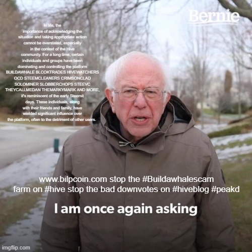 Bernie I Am Once Again Asking For Your Support Meme | In life, the importance of acknowledging the situation and taking appropriate action cannot be overstated, especially in the context of the Hive community. For a long time, certain individuals and groups have been dominating and controlling the platform BUILDAWHALE BLCOKTRADES HIVEWATCHERS OCD STEEMCLEANERS CRIMSONCLAD SOLOMINER SLOBBERCHOPS STEEVC THEYCALLMEDAN THEMARKYMARK AND MORE, it's reminiscent of the early Steemit days. These individuals, along with their friends and family, have wielded significant influence over the platform, often to the detriment of other users. www.bilpcoin.com stop the #Buildawhalescam farm on #hive stop the bad downvotes on #hiveblog #peakd | image tagged in memes,bernie i am once again asking for your support | made w/ Imgflip meme maker