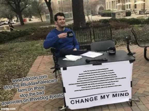 Change My Mind Meme | www.bilpcoin.com stop the #Buildawhalescam farm on #hive stop the bad downvotes on #hiveblog #peakd; In life, the importance of acknowledging the situation and taking appropriate action cannot be overstated, especially in the context of the Hive community. For a long time, certain individuals and groups have been dominating and controlling the platform BUILDAWHALE BLCOKTRADES HIVEWATCHERS OCD STEEMCLEANERS CRIMSONCLAD SOLOMINER SLOBBERCHOPS STEEVC THEYCALLMEDAN THEMARKYMARK AND MORE, it's reminiscent of the early Steemit days. These individuals, along with their friends and family, have wielded significant influence over the platform, often to the detriment of other users. | image tagged in memes,change my mind | made w/ Imgflip meme maker