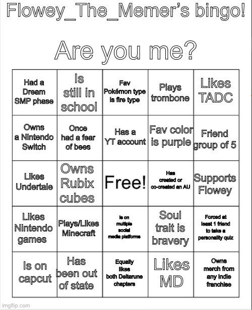 Here have fun (no way anybody truthfully gets all of them) | Flowey_The_Memer’s bingo! Are you me? Fav Pokémon type is fire type; Is still in school; Likes TADC; Had a Dream SMP phase; Plays trombone; Has a YT account; Fav color is purple; Owns a Nintendo Switch; Friend group of 5; Once had a fear of bees; Has created or co-created an AU; Likes Undertale; Owns Rubix cubes; Supports Flowey; Likes Nintendo games; Plays/Likes Minecraft; Forced at least 1 friend to take a personality quiz; Is on multiple social media platforms; Soul trait is bravery; Has been out of state; Owns merch from any indie franchise; Is on capcut; Equally likes both Deltarune chapters; Likes MD | image tagged in blank bingo,undertale,bingo | made w/ Imgflip meme maker