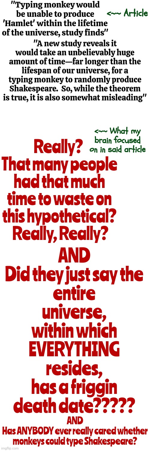 It Was Just A Simple Article But My Brain Destroyed It ... As Per Usual | "Typing monkey would be unable to produce 'Hamlet' within the lifetime of the universe, study finds"; <~~ Article; "A new study reveals it would take an unbelievably huge amount of time—far longer than the lifespan of our universe, for a typing monkey to randomly produce Shakespeare.  So, while the theorem is true, it is also somewhat misleading"; AND

Did they just say the entire universe,
within which EVERYTHING resides,
has a friggin death date????? Really?  That many people had that much time to waste on this hypothetical?  Really, Really? <~~ What my brain focused on in said article; AND
Has ANYBODY ever really cared whether monkeys could type Shakespeare? | image tagged in that's time i'll never get back,how brains work,you've become the very thing you swore to destroy,memes,lol,adhd | made w/ Imgflip meme maker