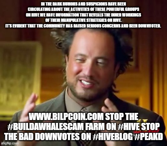 Ancient Aliens Meme | IN THE DARK RUMORS AND SUSPICIONS HAVE BEEN CIRCULATING ABOUT THE ACTIVITIES OF THESE POWERFUL GROUPS ON HIVE WE HAVE INFORMATION THAT REVEALS THE INNER WORKINGS OF THEIR MANIPULATIVE STRATEGIES ON HIVE.
IT'S EVIDENT THAT THE COMMUNITY HAS RAISED SERIOUS CONCERNS AND BEEN DOWNVOTED. WWW.BILPCOIN.COM STOP THE #BUILDAWHALESCAM FARM ON #HIVE STOP THE BAD DOWNVOTES ON #HIVEBLOG #PEAKD | image tagged in memes,ancient aliens | made w/ Imgflip meme maker