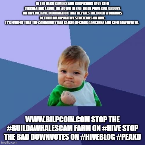 Success Kid Meme | IN THE DARK RUMORS AND SUSPICIONS HAVE BEEN CIRCULATING ABOUT THE ACTIVITIES OF THESE POWERFUL GROUPS ON HIVE WE HAVE INFORMATION THAT REVEALS THE INNER WORKINGS OF THEIR MANIPULATIVE STRATEGIES ON HIVE.
IT'S EVIDENT THAT THE COMMUNITY HAS RAISED SERIOUS CONCERNS AND BEEN DOWNVOTED. WWW.BILPCOIN.COM STOP THE #BUILDAWHALESCAM FARM ON #HIVE STOP THE BAD DOWNVOTES ON #HIVEBLOG #PEAKD | image tagged in memes,success kid | made w/ Imgflip meme maker