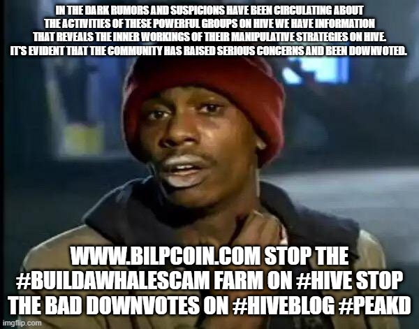 Y'all Got Any More Of That Meme | IN THE DARK RUMORS AND SUSPICIONS HAVE BEEN CIRCULATING ABOUT THE ACTIVITIES OF THESE POWERFUL GROUPS ON HIVE WE HAVE INFORMATION THAT REVEALS THE INNER WORKINGS OF THEIR MANIPULATIVE STRATEGIES ON HIVE.
IT'S EVIDENT THAT THE COMMUNITY HAS RAISED SERIOUS CONCERNS AND BEEN DOWNVOTED. WWW.BILPCOIN.COM STOP THE #BUILDAWHALESCAM FARM ON #HIVE STOP THE BAD DOWNVOTES ON #HIVEBLOG #PEAKD | image tagged in memes,y'all got any more of that | made w/ Imgflip meme maker