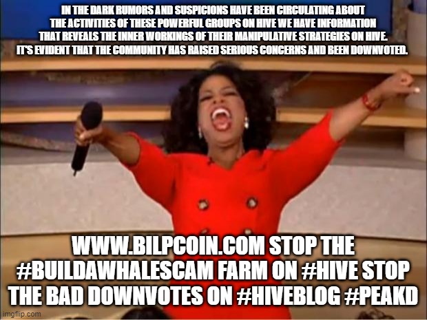 Oprah You Get A Meme | IN THE DARK RUMORS AND SUSPICIONS HAVE BEEN CIRCULATING ABOUT THE ACTIVITIES OF THESE POWERFUL GROUPS ON HIVE WE HAVE INFORMATION THAT REVEALS THE INNER WORKINGS OF THEIR MANIPULATIVE STRATEGIES ON HIVE.
IT'S EVIDENT THAT THE COMMUNITY HAS RAISED SERIOUS CONCERNS AND BEEN DOWNVOTED. WWW.BILPCOIN.COM STOP THE #BUILDAWHALESCAM FARM ON #HIVE STOP THE BAD DOWNVOTES ON #HIVEBLOG #PEAKD | image tagged in memes,oprah you get a | made w/ Imgflip meme maker