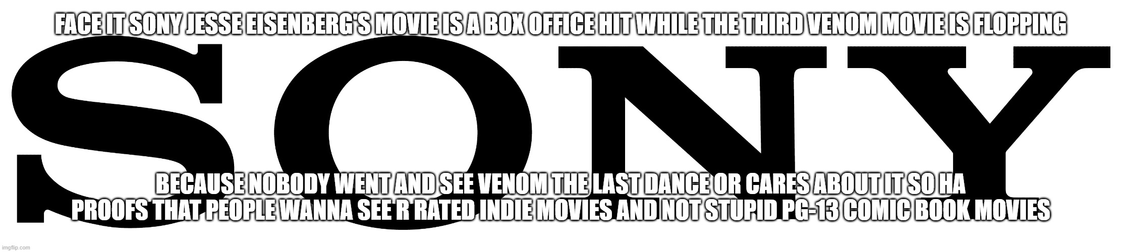 sony once again lost | FACE IT SONY JESSE EISENBERG'S MOVIE IS A BOX OFFICE HIT WHILE THE THIRD VENOM MOVIE IS FLOPPING; BECAUSE NOBODY WENT AND SEE VENOM THE LAST DANCE OR CARES ABOUT IT SO HA PROOFS THAT PEOPLE WANNA SEE R RATED INDIE MOVIES AND NOT STUPID PG-13 COMIC BOOK MOVIES | image tagged in sony logo,prediction,losers | made w/ Imgflip meme maker