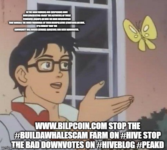 Is This A Pigeon Meme | IN THE DARK RUMORS AND SUSPICIONS HAVE BEEN CIRCULATING ABOUT THE ACTIVITIES OF THESE POWERFUL GROUPS ON HIVE WE HAVE INFORMATION THAT REVEALS THE INNER WORKINGS OF THEIR MANIPULATIVE STRATEGIES ON HIVE.
IT'S EVIDENT THAT THE COMMUNITY HAS RAISED SERIOUS CONCERNS AND BEEN DOWNVOTED. WWW.BILPCOIN.COM STOP THE #BUILDAWHALESCAM FARM ON #HIVE STOP THE BAD DOWNVOTES ON #HIVEBLOG #PEAKD | image tagged in memes,is this a pigeon | made w/ Imgflip meme maker