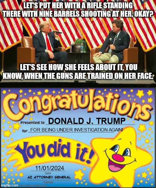 LET'S PUT HER WITH A RIFLE STANDING THERE WITH NINE BARRELS SHOOTING AT HER, OKAY? LET'S SEE HOW SHE FEELS ABOUT IT, YOU KNOW, WHEN THE GUNS ARE TRAINED ON HER FACE. DONALD J. TRUMP; FOR BEING UNDER INVESTIGATION AGAIN! 11/01/2024; AZ ATTORNEY GENERAL | image tagged in memes,happy star congratulations | made w/ Imgflip meme maker