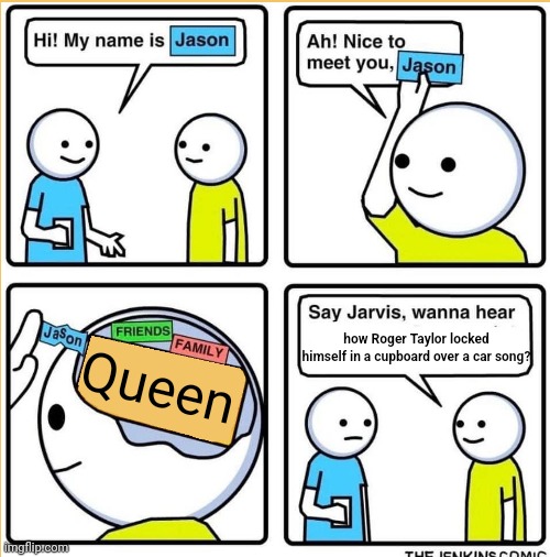 Hi my name is Jason | how Roger Taylor locked himself in a cupboard over a car song? Queen | image tagged in hi my name is jason,roger taylor,queen,car | made w/ Imgflip meme maker