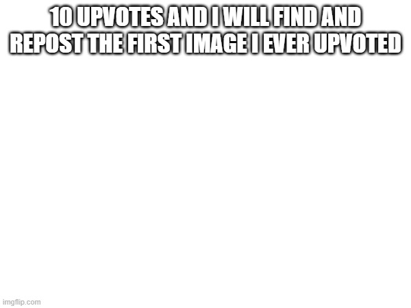 10 UPVOTES AND I WILL FIND AND REPOST THE FIRST IMAGE I EVER UPVOTED | made w/ Imgflip meme maker