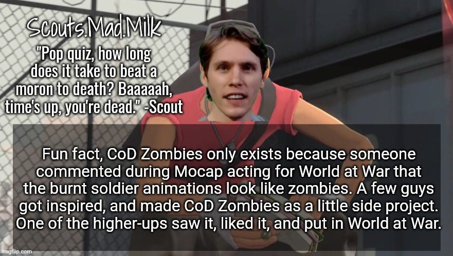 Milk but he's from Boston (thanks Rotisserie) | Fun fact, CoD Zombies only exists because someone commented during Mocap acting for World at War that the burnt soldier animations look like zombies. A few guys got inspired, and made CoD Zombies as a little side project. One of the higher-ups saw it, liked it, and put in World at War. | image tagged in milk but he's from boston thanks rotisserie | made w/ Imgflip meme maker