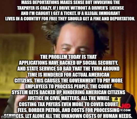 Ancient Aliens | MASS DEPORTATIONS MAKES SENSE BUT INVOLVING THE TAXPAYER IS CRAZY. IF I DRIVE WITHOUT A DRIVER'S  LICENSE AND I'M CAUGHT I GET A TICKET. IF A ILLEGAL IMMIGRANT LIVES IN A COUNTRY FOR FREE THEY SHOULD GET A FINE AND DEPORTATION. THE PROBLEM TODAY IS THAT APPLICATIONS HAVE BACKED UP SOCIAL SECURITY, AND STATE SERVICE SO BAD THAT THE TURN AROUND TIME IS HINDERED FOR ACTUAL AMERICAN CITIZENS. THIS CAUSES THE GOVERNMENT TO PAY MORE EMPLOYEES TO PROCESS PEOPLE, THE COURT SYSTEM GETS BACKED UP, HINDERING AMERICAN CITIZENS JUSTICE IN CIVIL MATTERS. ALL THE WHILE COSTING TAX PAYERS EVEN MORE TO COVER COURT FEES, BORDER PATROL, AND COSTS FOR PROCESSING SERVICES. LET ALONE ALL THE UNKNOWN COSTS OF HUMAN NEEDS. | image tagged in memes,ancient aliens | made w/ Imgflip meme maker