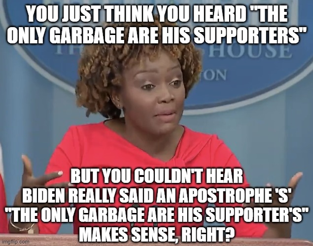 Karine Jean Pierre | YOU JUST THINK YOU HEARD "THE ONLY GARBAGE ARE HIS SUPPORTERS"; BUT YOU COULDN'T HEAR BIDEN REALLY SAID AN APOSTROPHE 'S'
"THE ONLY GARBAGE ARE HIS SUPPORTER'S"
MAKES SENSE, RIGHT? | image tagged in karine jean pierre | made w/ Imgflip meme maker