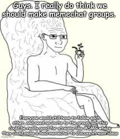 Who agrees with me? (Imgflip or site mods, please add this feature. I feel like this would be really fun) | Guys. I really do think we should make memechat groups. Everyone would still have to follow each other, and need an invite to the group. But this could be really good for streams like MSMG where they could make a mod memechat to discuss stream ideas | image tagged in big brain wojak | made w/ Imgflip meme maker