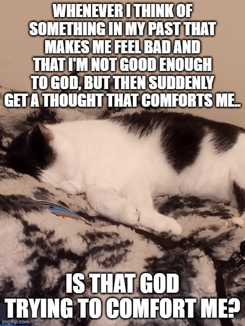 it's strange, every time i get these doubtful thoughts, i get a thought that helps me out of my doubt, and i have a feeling that | WHENEVER I THINK OF SOMETHING IN MY PAST THAT MAKES ME FEEL BAD AND THAT I'M NOT GOOD ENOUGH TO GOD, BUT THEN SUDDENLY GET A THOUGHT THAT COMFORTS ME.. IS THAT GOD TRYING TO COMFORT ME? | made w/ Imgflip meme maker