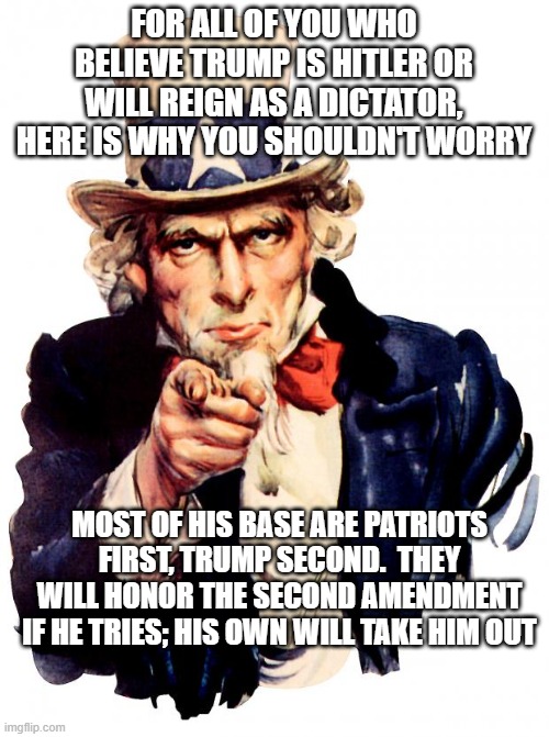 Patriots will out | FOR ALL OF YOU WHO BELIEVE TRUMP IS HITLER OR WILL REIGN AS A DICTATOR, HERE IS WHY YOU SHOULDN'T WORRY; MOST OF HIS BASE ARE PATRIOTS FIRST, TRUMP SECOND.  THEY WILL HONOR THE SECOND AMENDMENT IF HE TRIES; HIS OWN WILL TAKE HIM OUT | image tagged in memes,uncle sam | made w/ Imgflip meme maker