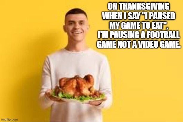 memes by Brad - Some gamers pause a football game for Thanksgiving dinner | ON THANKSGIVING WHEN I SAY "I PAUSED MY GAME TO EAT", I'M PAUSING A FOOTBALL GAME NOT A VIDEO GAME. | image tagged in gaming,funny,video games,thanksgiving dinner,football,thanksgiving | made w/ Imgflip meme maker