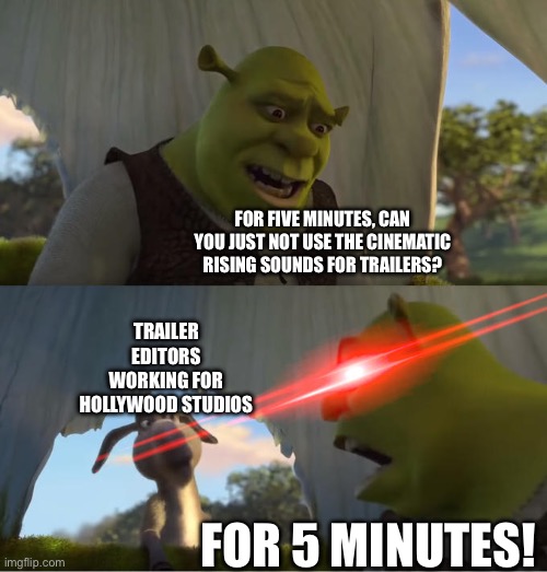 When I hear an overused cinematic rising sound effect. | FOR FIVE MINUTES, CAN YOU JUST NOT USE THE CINEMATIC RISING SOUNDS FOR TRAILERS? TRAILER EDITORS WORKING FOR HOLLYWOOD STUDIOS; FOR 5 MINUTES! | image tagged in shrek for five minutes | made w/ Imgflip meme maker