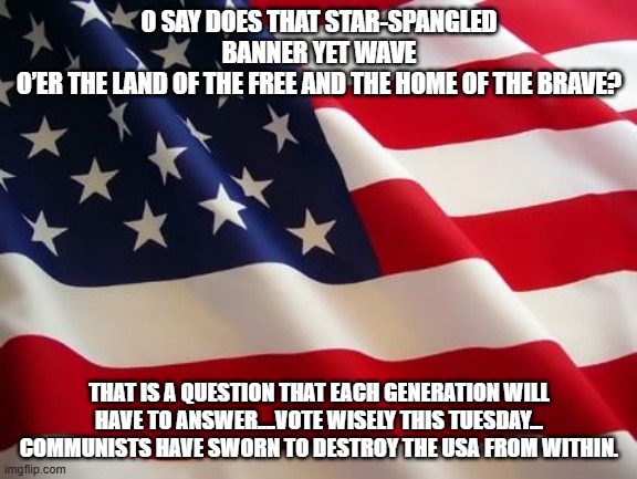 National Anthem | O SAY DOES THAT STAR-SPANGLED BANNER YET WAVE
O’ER THE LAND OF THE FREE AND THE HOME OF THE BRAVE? THAT IS A QUESTION THAT EACH GENERATION WILL HAVE TO ANSWER....VOTE WISELY THIS TUESDAY...
COMMUNISTS HAVE SWORN TO DESTROY THE USA FROM WITHIN. | image tagged in american flag | made w/ Imgflip meme maker