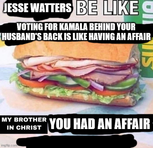 Every accusation is a confession | JESSE WATTERS; VOTING FOR KAMALA BEHIND YOUR HUSBAND'S BACK IS LIKE HAVING AN AFFAIR; YOU HAD AN AFFAIR | image tagged in brother in christ subway,fox news,scumbag republicans,hypocrisy | made w/ Imgflip meme maker