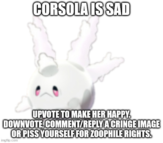 Galarian Corsola | CORSOLA IS SAD; UPVOTE TO MAKE HER HAPPY. DOWNVOTE, COMMENT/REPLY A CRINGE IMAGE OR PISS YOURSELF FOR ZOOPHILE RIGHTS. | image tagged in galarian corsola | made w/ Imgflip meme maker