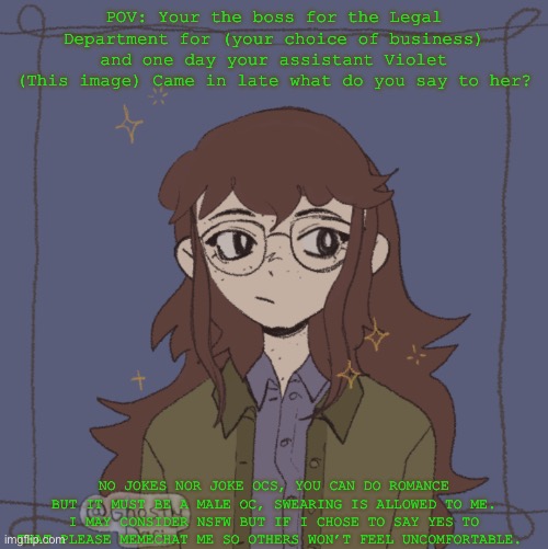 Thought this may be a good idea, have fun! | POV: Your the boss for the Legal Department for (your choice of business) and one day your assistant Violet (This image) Came in late what do you say to her? NO JOKES NOR JOKE OCS, YOU CAN DO ROMANCE BUT IT MUST BE A MALE OC, SWEARING IS ALLOWED TO ME. I MAY CONSIDER NSFW BUT IF I CHOSE TO SAY YES TO THAT PLEASE MEMECHAT ME SO OTHERS WON’T FEEL UNCOMFORTABLE. | made w/ Imgflip meme maker