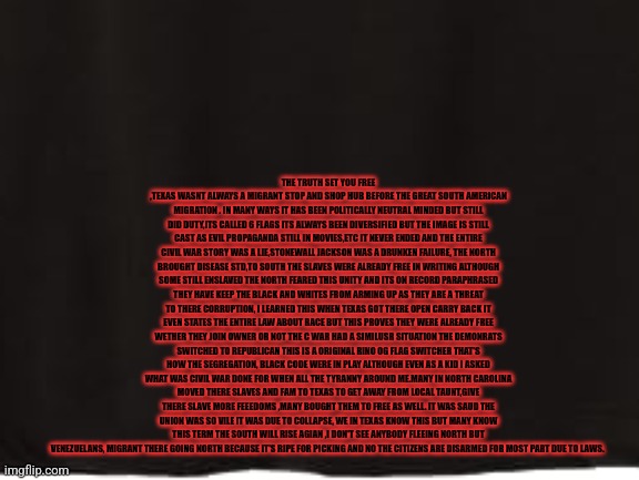 Readers highgest :how the Civil War created the first Rinos ,and Texas civilwar prophecy come true. | THE TRUTH SET YOU FREE ,TEXAS WASNT ALWAYS A MIGRANT STOP AND SHOP HUB BEFORE THE GREAT SOUTH AMERICAN MIGRATION . IN MANY WAYS IT HAS BEEN POLITICALLY NEUTRAL MINDED BUT STILL DID DUTY,ITS CALLED 6 FLAGS ITS ALWAYS BEEN DIVERSIFIED BUT THE IMAGE IS STILL CAST AS EVIL PROPAGANDA STILL IN MOVIES,ETC IT NEVER ENDED AND THE ENTIRE CIVIL WAR STORY WAS A LIE,STONEWALL JACKSON WAS A DRUNKEN FAILURE, THE NORTH BROUGHT DISEASE STD,TO SOUTH THE SLAVES WERE ALREADY FREE IN WRITING ALTHOUGH SOME STILL ENSLAVED THE NORTH FEARED THIS UNITY AND ITS ON RECORD PARAPHRASED THEY HAVE KEEP THE BLACK AND WHITES FROM ARMING UP AS THEY ARE A THREAT TO THERE CORRUPTION, I LEARNED THIS WHEN TEXAS GOT THERE OPEN CARRY BACK IT EVEN STATES THE ENTIRE LAW ABOUT RACE BUT THIS PROVES THEY WERE ALREADY FREE WETHER THEY JOIN OWNER OR NOT THE C WAR HAD A SIMILUSR SITUATION THE DEMONRATS SWITCHED TO REPUBLICAN THIS IS A ORIGINAL RINO OG FLAG SWITCHER THAT'S HOW THE SEGREGATION, BLACK CODE WERE IN PLAY ALTHOUGH EVEN AS A KID I ASKED WHAT WAS CIVIL WAR DONE FOR WHEN ALL THE TYRANNY AROUND ME.MANY IN NORTH CAROLINA MOVED THERE SLAVES AND FAM TO TEXAS TO GET AWAY FROM LOCAL TAUNT,GIVE THERE SLAVE MORE FEEEDOMS ,MANY BOUGHT THEM TO FREE AS WELL. IT WAS SAUD THE UNION WAS SO VILE IT WAS DUE TO COLLAPSE, WE IN TEXAS KNOW THIS BUT MANY KNOW THIS TERM THE SOUTH WILL RISE AGIAN ,I DON'T SEE ANYBODY FLEEING NORTH BUT VENEZUELANS, MIGRANT THERE GOING NORTH BECAUSE IT'S RIPE FOR PICKING AND NO THE CITIZENS ARE DISARMED FOR MOST PART DUE TO LAWS. | image tagged in texas,art,readershighgest,funny | made w/ Imgflip meme maker