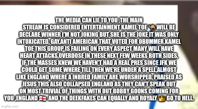 Reader's highgest: Election decode and keeping your head on swivel to survive life in reality | THE MEDIA CAN LIE TO YOU ,THE MAIN STREAM IS CONSIDERED ENTERTAINMENT KAMEL TOE 🐫 WILL BE DECLARE WINNER I'M NOT JOKING BUT SHE IS THE JOKE IT WAS ONLY INTOXICATED, GAY,ANTI AMERICAN THAT VOTED FOR OBUMMER,KAMEL TOE THIS GROUP IS FAILING ON EVERY ASPECT MANY WILL HAVE HEART ATTACKS,OVERDOSE IN THESE NEXT FEW WEEKS BOTH SIDES, IF THE MASSES KNEW WE HAVEN'T HAD A REAL PRES SINCE JFK WE COULD GET SOME WHERE TILL THEN WE'RE UNDER A SPELL,ALMOST LIKE ENGLAND WHERE A INBRED FAMILY ARE WORSHIPPED, PRAISED AS JESUS THIS ALSO COLLAPSED ENGLAND AS THEY CAN'T SPEAK OUT ON MOST TRIVIAL OF THINGS WITH OUT BOBBY GOONS COMING FOR YOU ,ENGLAND 🏴󠁧󠁢󠁥󠁮󠁧󠁿  AND THE DEEKFAKES CAN EQUALLY AND ROYALY 👑 GO TO HELL. | image tagged in kameltoe,decode,art,fun | made w/ Imgflip meme maker