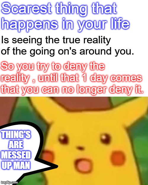 Seeing reality can be very tramamtizing to some people, they lash out do crazy sh*t. | Scarest thing that happens in your life; Is seeing the true reality of the going on's around you. So you try to deny the reality , until that 1 day comes that you can no longer deny it. THING'S ARE MESSED UP MAN | image tagged in memes,surprised pikachu | made w/ Imgflip meme maker