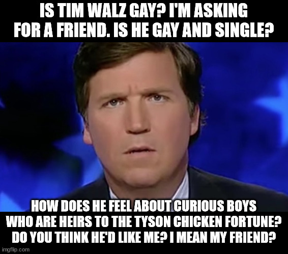 Tucker Carlson | IS TIM WALZ GAY? I'M ASKING FOR A FRIEND. IS HE GAY AND SINGLE? HOW DOES HE FEEL ABOUT CURIOUS BOYS WHO ARE HEIRS TO THE TYSON CHICKEN FORTU | image tagged in tucker carlson | made w/ Imgflip meme maker