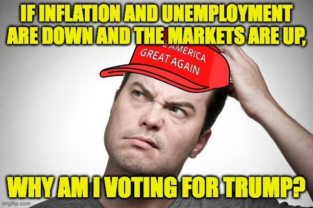 To own the Libs? | IF INFLATION AND UNEMPLOYMENT
ARE DOWN AND THE MARKETS ARE UP, WHY AM I VOTING FOR TRUMP? | image tagged in confused,memes | made w/ Imgflip meme maker