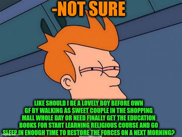 -The difficult dilemma. | -NOT SURE; LIKE SHOULD I BE A LOVELY BOY BEFORE OWN GF BY WALKING AS SWEET COUPLE IN THE SHOPPING MALL WHOLE DAY OR NEED FINALLY GET THE EDUCATION BOOKS FOR START LEARNING RELIGIOUS COURSE AND GO SLEEP IN ENOUGH TIME TO RESTORE THE FORCES ON A NEXT MORNING? | image tagged in stoned fry,crazy girlfriend,shopping cart,over educated problems,humanity restored,the great awakening | made w/ Imgflip meme maker