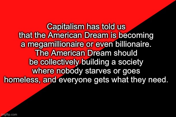 Come on comrades | Capitalism has told us that the American Dream is becoming a megamillionaire or even billionaire.
The American Dream should be collectively building a society where nobody starves or goes homeless, and everyone gets what they need. | image tagged in ancom flag | made w/ Imgflip meme maker