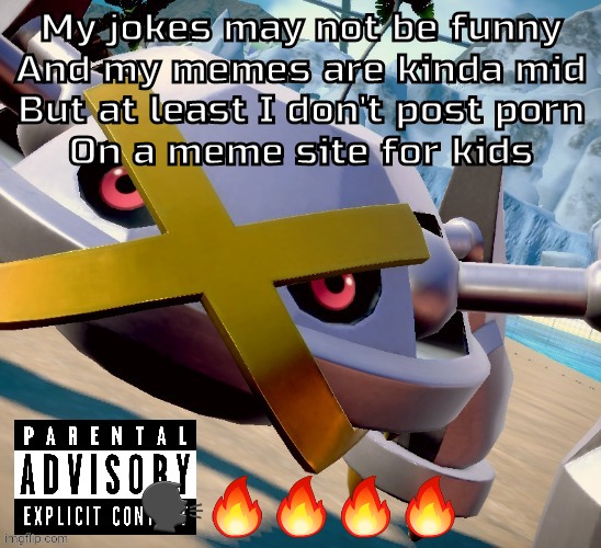 Been listening to too much erb recently | My jokes may not be funny
And my memes are kinda mid
But at least I don't post porn
On a meme site for kids; 🗣🔥🔥🔥🔥 | image tagged in awesome shiny metagross temp | made w/ Imgflip meme maker