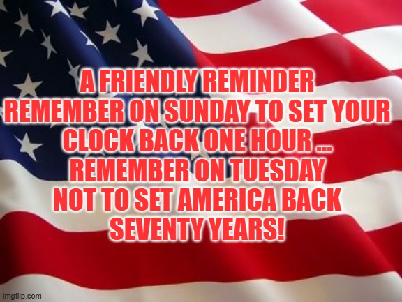 SAVE AMERICA | A FRIENDLY REMINDER
REMEMBER ON SUNDAY TO SET YOUR
CLOCK BACK ONE HOUR ...
REMEMBER ON TUESDAY
NOT TO SET AMERICA BACK
SEVENTY YEARS! | image tagged in american flag,vote,kamala,democrat,repulbican,trump | made w/ Imgflip meme maker