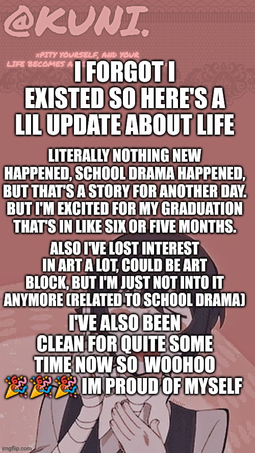 Also I hit 30 subs. How have you guys been doing? | I FORGOT I EXISTED SO HERE'S A LIL UPDATE ABOUT LIFE; LITERALLY NOTHING NEW HAPPENED, SCHOOL DRAMA HAPPENED, BUT THAT'S A STORY FOR ANOTHER DAY. BUT I'M EXCITED FOR MY GRADUATION THAT'S IN LIKE SIX OR FIVE MONTHS. ALSO I'VE LOST INTEREST IN ART A LOT, COULD BE ART BLOCK, BUT I'M JUST NOT INTO IT ANYMORE (RELATED TO SCHOOL DRAMA); I'VE ALSO BEEN CLEAN FOR QUITE SOME TIME NOW SO  WOOHOO 🎉🎉🎉 IM PROUD OF MYSELF | image tagged in x/kunis dazai temp | made w/ Imgflip meme maker