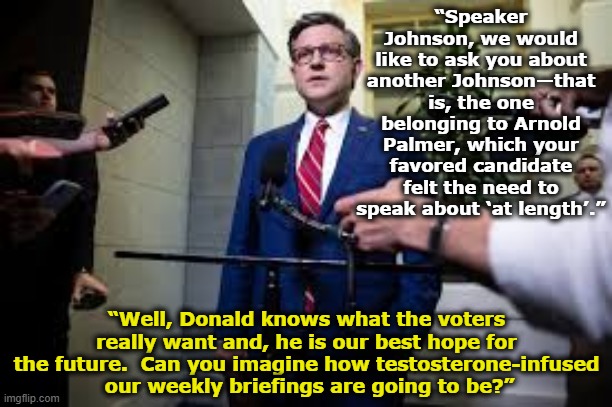 Trump's Johnson Obsession | “Speaker Johnson, we would like to ask you about another Johnson—that is, the one belonging to Arnold Palmer, which your favored candidate felt the need to speak about ‘at length’.”; “Well, Donald knows what the voters really want and, he is our best hope for the future.  Can you imagine how testosterone-infused  our weekly briefings are going to be?” | image tagged in maga,presidential race,nevertrump meme,donald trump memes,donald trump,donald trump small brain | made w/ Imgflip meme maker