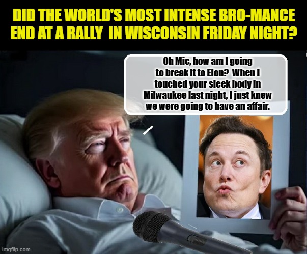 LOVE ON THE CAMPAIGN TRAIL - Will Elon Be Replaced By A Sexy Microphone? | DID THE WORLD'S MOST INTENSE BRO-MANCE END AT A RALLY  IN WISCONSIN FRIDAY NIGHT? Oh Mic, how am I going to break it to Elon?  When I touched your sleek body in Milwaukee last night, I just knew we were going to have an affair. | image tagged in donald trump memes,donald trump the clown,donald trump is an idiot,political humor | made w/ Imgflip meme maker