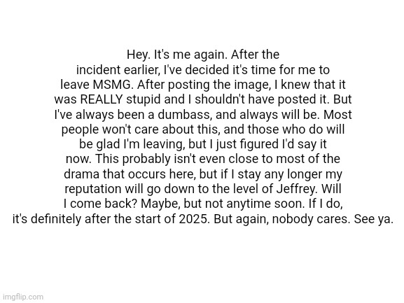 Bye. | Hey. It's me again. After the incident earlier, I've decided it's time for me to leave MSMG. After posting the image, I knew that it was REALLY stupid and I shouldn't have posted it. But I've always been a dumbass, and always will be. Most people won't care about this, and those who do will be glad I'm leaving, but I just figured I'd say it now. This probably isn't even close to most of the drama that occurs here, but if I stay any longer my reputation will go down to the level of Jeffrey. Will I come back? Maybe, but not anytime soon. If I do, it's definitely after the start of 2025. But again, nobody cares. See ya. | image tagged in blank white template | made w/ Imgflip meme maker