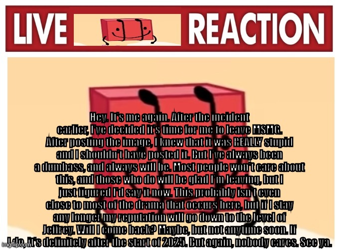 Live boky reaction | Hey. It's me again. After the incident earlier, I've decided it's time for me to leave MSMG. After posting the image, I knew that it was REALLY stupid and I shouldn't have posted it. But I've always been a dumbass, and always will be. Most people won't care about this, and those who do will be glad I'm leaving, but I just figured I'd say it now. This probably isn't even close to most of the drama that occurs here, but if I stay any longer my reputation will go down to the level of Jeffrey. Will I come back? Maybe, but not anytime soon. If I do, it's definitely after the start of 2025. But again, nobody cares. See ya. | image tagged in live boky reaction | made w/ Imgflip meme maker