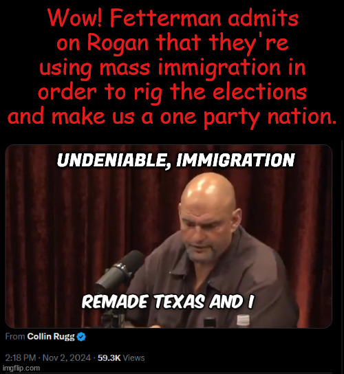 Won't be long before he has to change parties... dems only want liars protecting their one party rule | Wow! Fetterman admits on Rogan that they're using mass immigration in order to rig the elections and make us a one party nation. UNDENIABLE, IMMIGRATION | image tagged in fetterman,admits truth about dem illegal invasion,dems,one party rule,fascists | made w/ Imgflip meme maker