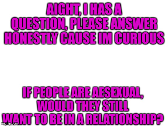 Blank White Template | AIGHT, I HAS A QUESTION, PLEASE ANSWER HONESTLY CAUSE IM CURIOUS; IF PEOPLE ARE AESEXUAL, WOULD THEY STILL WANT TO BE IN A RELATIONSHIP? | image tagged in blank white template | made w/ Imgflip meme maker