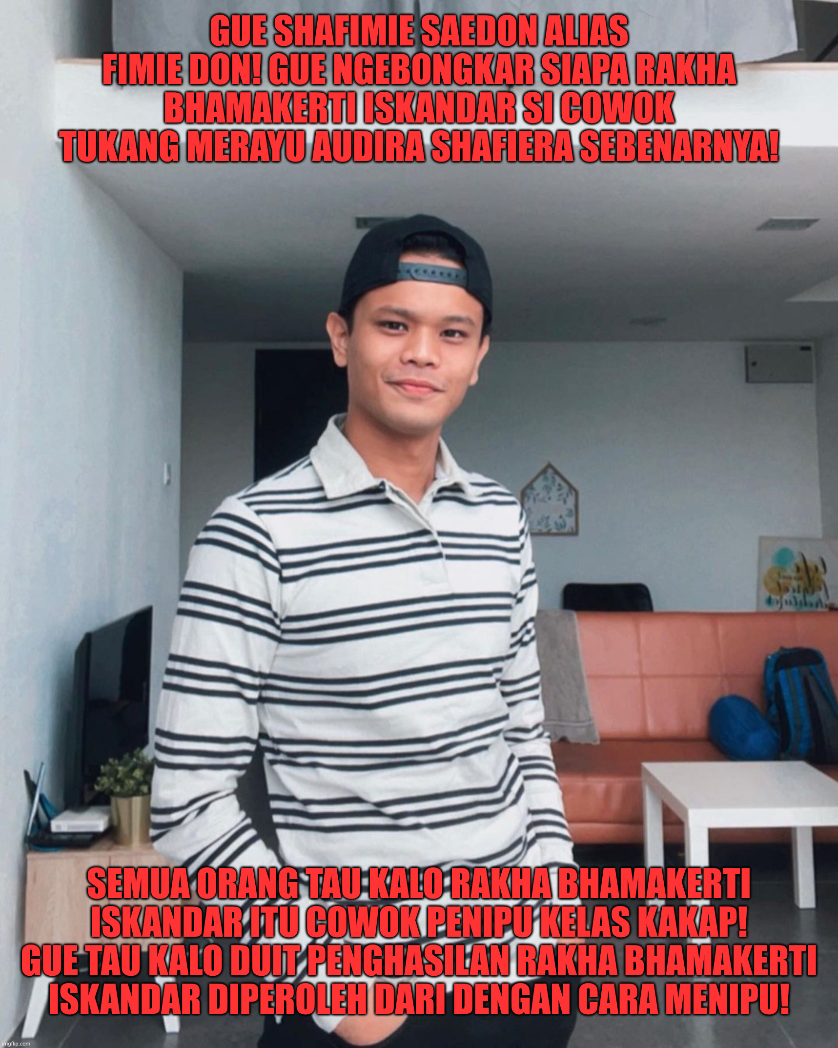 Fimie Don mengetahui bahwa Rakha Bhamakerti Iskandar adalah seorang penipu | GUE SHAFIMIE SAEDON ALIAS FIMIE DON! GUE NGEBONGKAR SIAPA RAKHA BHAMAKERTI ISKANDAR SI COWOK TUKANG MERAYU AUDIRA SHAFIERA SEBENARNYA! SEMUA ORANG TAU KALO RAKHA BHAMAKERTI ISKANDAR ITU COWOK PENIPU KELAS KAKAP! GUE TAU KALO DUIT PENGHASILAN RAKHA BHAMAKERTI ISKANDAR DIPEROLEH DARI DENGAN CARA MENIPU! | image tagged in funny,funny memes,memes,fun,lol so funny | made w/ Imgflip meme maker