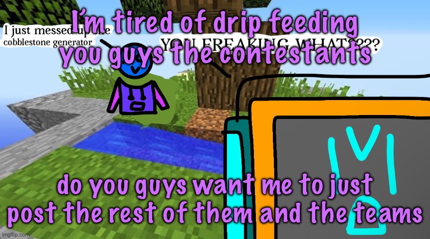Carbo messed up the cobblestone generator | I’m tired of drip feeding you guys the contestants; do you guys want me to just post the rest of them and the teams | image tagged in carbo messed up the cobblestone generator | made w/ Imgflip meme maker
