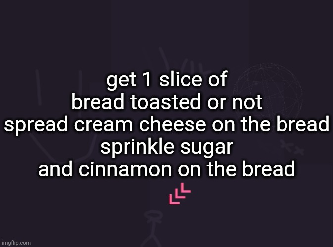 how to make snack | get 1 slice of bread toasted or not
spread cream cheese on the bread
sprinkle sugar and cinnamon on the bread | image tagged in vik's image | made w/ Imgflip meme maker