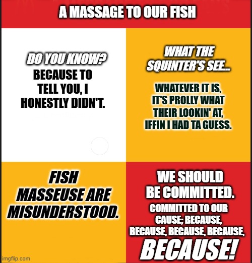 Fish Masseuse? | A MASSAGE TO OUR FISH; WHAT THE SQUINTER'S SEE... DO YOU KNOW? BECAUSE TO TELL YOU, I HONESTLY DIDN'T. WHATEVER IT IS, IT'S PROLLY WHAT THEIR LOOKIN' AT, IFFIN I HAD TA GUESS. FISH MASSEUSE ARE MISUNDERSTOOD. WE SHOULD BE COMMITTED. COMMITTED TO OUR CAUSE; BECAUSE, BECAUSE, BECAUSE, BECAUSE, BECAUSE! | image tagged in fish,massage,squint | made w/ Imgflip meme maker