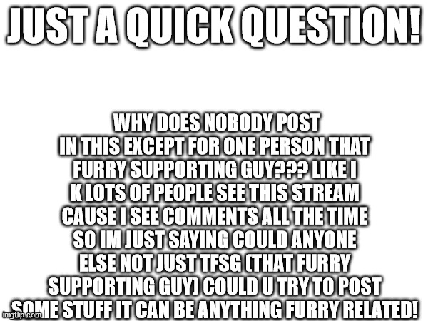 could everyone pls post not just me and tfsg? | WHY DOES NOBODY POST IN THIS EXCEPT FOR ONE PERSON THAT FURRY SUPPORTING GUY??? LIKE I K LOTS OF PEOPLE SEE THIS STREAM CAUSE I SEE COMMENTS ALL THE TIME SO IM JUST SAYING COULD ANYONE ELSE NOT JUST TFSG (THAT FURRY SUPPORTING GUY) COULD U TRY TO POST SOME STUFF IT CAN BE ANYTHING FURRY RELATED! JUST A QUICK QUESTION! | image tagged in pls | made w/ Imgflip meme maker